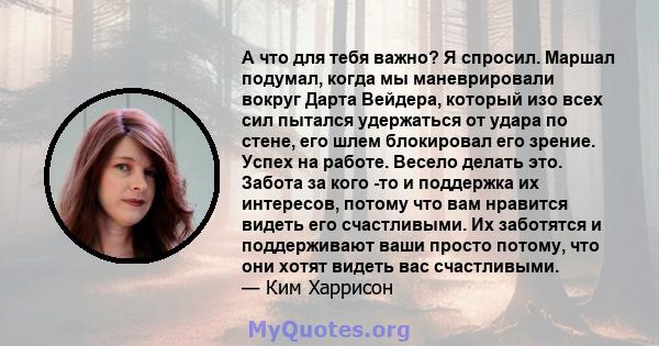 А что для тебя важно? Я спросил. Маршал подумал, когда мы маневрировали вокруг Дарта Вейдера, который изо всех сил пытался удержаться от удара по стене, его шлем блокировал его зрение. Успех на работе. Весело делать