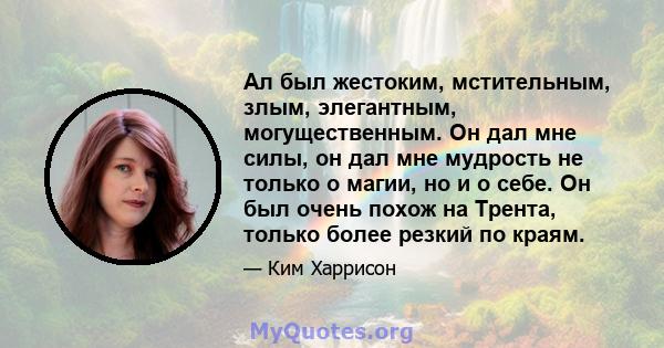 Ал был жестоким, мстительным, злым, элегантным, могущественным. Он дал мне силы, он дал мне мудрость не только о магии, но и о себе. Он был очень похож на Трента, только более резкий по краям.