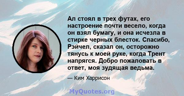 Ал стоял в трех футах, его настроение почти весело, когда он взял бумагу, и она исчезла в стирке черных блесток. Спасибо, Рэйчел, сказал он, осторожно тянусь к моей руке, когда Трент напрягся. Добро пожаловать в ответ,