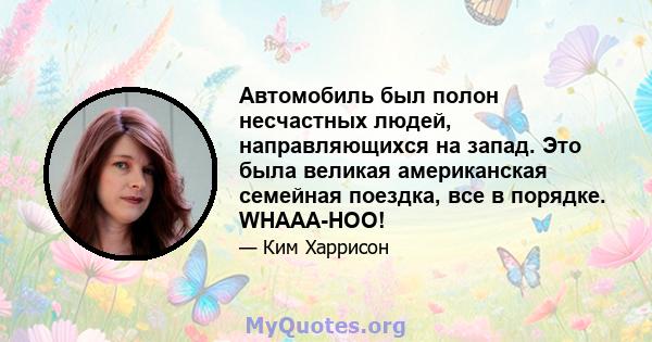 Автомобиль был полон несчастных людей, направляющихся на запад. Это была великая американская семейная поездка, все в порядке. WHAAA-HOO!