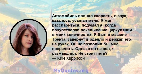 Автомобиль поднял скорость, и звук, казалось, усыпал меня. Я мог расслабиться, подумал я, когда почувствовал покалывание циркуляции в моих конечностях. Я был в машине Трента, завернут в одеяло и держал его на руках. Он