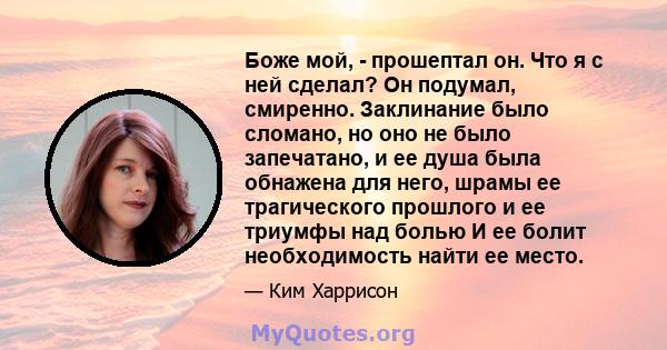 Боже мой, - прошептал он. Что я с ней сделал? Он подумал, смиренно. Заклинание было сломано, но оно не было запечатано, и ее душа была обнажена для него, шрамы ее трагического прошлого и ее триумфы над болью И ее болит