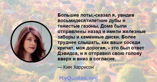 Большие лоты,-сказал я, увидев восьмидесятилетние дубы и тенистые газоны. Дома были отправлены назад и имели железные заборы и каменные диски. Более труднее слышать, как ваши соседи кричат, моя дорогая, - это был ответ