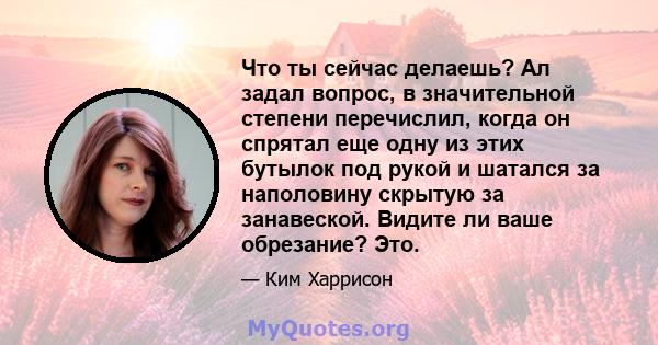 Что ты сейчас делаешь? Ал задал вопрос, в значительной степени перечислил, когда он спрятал еще одну из этих бутылок под рукой и шатался за наполовину скрытую за занавеской. Видите ли ваше обрезание? Это.