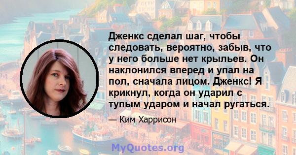 Дженкс сделал шаг, чтобы следовать, вероятно, забыв, что у него больше нет крыльев. Он наклонился вперед и упал на пол, сначала лицом. Дженкс! Я крикнул, когда он ударил с тупым ударом и начал ругаться.