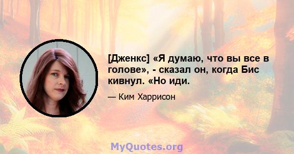 [Дженкс] «Я думаю, что вы все в голове», - сказал он, когда Бис кивнул. «Но иди.