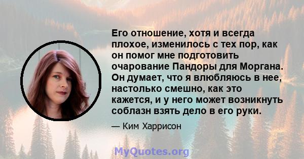 Его отношение, хотя и всегда плохое, изменилось с тех пор, как он помог мне подготовить очарование Пандоры для Моргана. Он думает, что я влюбляюсь в нее, настолько смешно, как это кажется, и у него может возникнуть