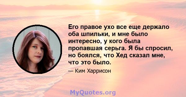 Его правое ухо все еще держало оба шпильки, и мне было интересно, у кого была пропавшая серьга. Я бы спросил, но боялся, что Хед сказал мне, что это было.