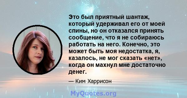 Это был приятный шантаж, который удерживал его от моей спины, но он отказался принять сообщение, что я не собираюсь работать на него. Конечно, это может быть моя недостатка, я, казалось, не мог сказать «нет», когда он