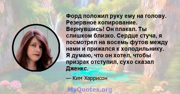 Форд положил руку ему на голову. Резервное копирование. Вернувшись! Он плакал. Ты слишком близко. Сердце стуча, я посмотрел на восемь футов между нами и прижался к холодильнику. Я думаю, что он хотел, чтобы призрак