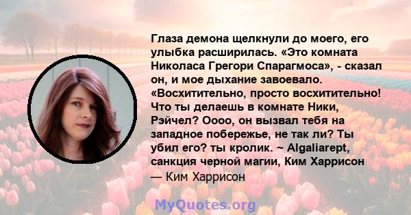 Глаза демона щелкнули до моего, его улыбка расширилась. «Это комната Николаса Грегори Спарагмоса», - сказал он, и мое дыхание завоевало. «Восхитительно, просто восхитительно! Что ты делаешь в комнате Ники, Рэйчел? Оооо, 