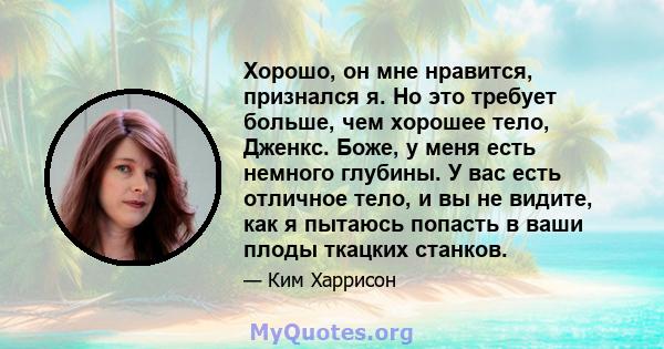 Хорошо, он мне нравится, признался я. Но это требует больше, чем хорошее тело, Дженкс. Боже, у меня есть немного глубины. У вас есть отличное тело, и вы не видите, как я пытаюсь попасть в ваши плоды ткацких станков.