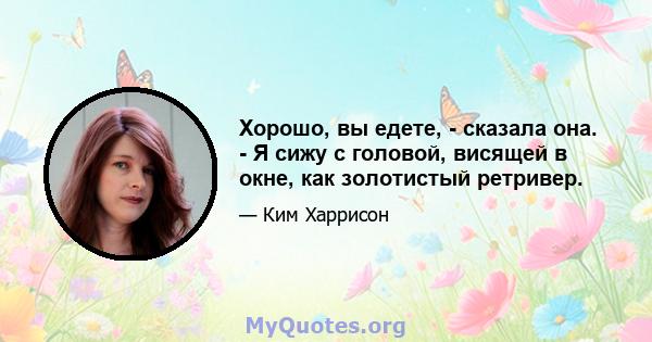 Хорошо, вы едете, - сказала она. - Я сижу с головой, висящей в окне, как золотистый ретривер.