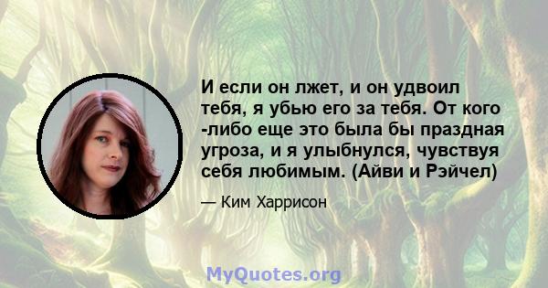 И если он лжет, и он удвоил тебя, я убью его за тебя. От кого -либо еще это была бы праздная угроза, и я улыбнулся, чувствуя себя любимым. (Айви и Рэйчел)