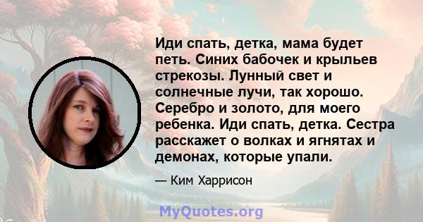 Иди спать, детка, мама будет петь. Синих бабочек и крыльев стрекозы. Лунный свет и солнечные лучи, так хорошо. Серебро и золото, для моего ребенка. Иди спать, детка. Сестра расскажет о волках и ягнятах и ​​демонах,