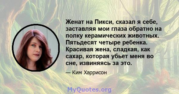 Женат на Пикси, сказал я себе, заставляя мои глаза обратно на полку керамических животных. Пятьдесят четыре ребенка. Красивая жена, сладкая, как сахар, которая убьет меня во сне, извиняясь за это.