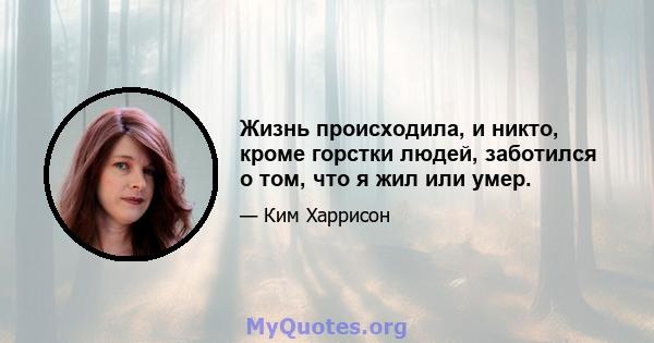 Жизнь происходила, и никто, кроме горстки людей, заботился о том, что я жил или умер.