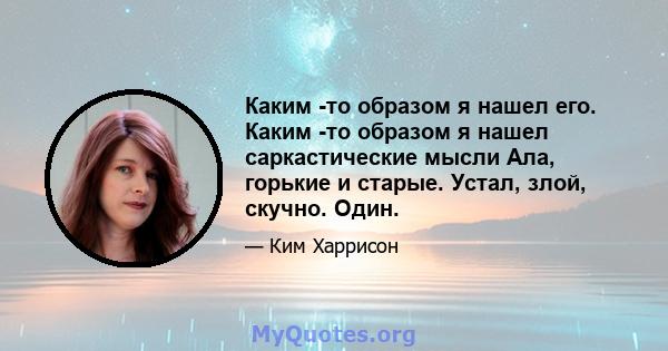 Каким -то образом я нашел его. Каким -то образом я нашел саркастические мысли Ала, горькие и старые. Устал, злой, скучно. Один.