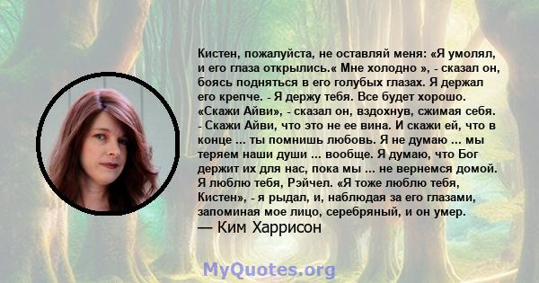 Кистен, пожалуйста, не оставляй меня: «Я умолял, и его глаза открылись.« Мне холодно », - сказал он, боясь подняться в его голубых глазах. Я держал его крепче. - Я держу тебя. Все будет хорошо. «Скажи Айви», - сказал