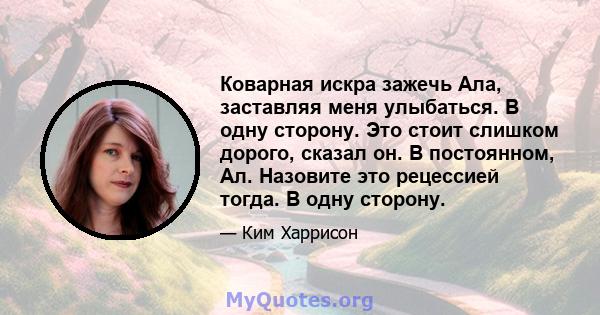 Коварная искра зажечь Ала, заставляя меня улыбаться. В одну сторону. Это стоит слишком дорого, сказал он. В постоянном, Ал. Назовите это рецессией тогда. В одну сторону.