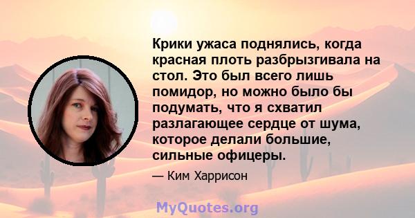 Крики ужаса поднялись, когда красная плоть разбрызгивала на стол. Это был всего лишь помидор, но можно было бы подумать, что я схватил разлагающее сердце от шума, которое делали большие, сильные офицеры.