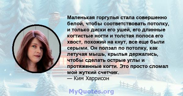 Маленькая горгулья стала совершенно белой, чтобы соответствовать потолку, и только диски его ушей, его длинные когтистые ногти и толстая полоса его хвост, похожий на кнут, все еще были серыми. Он ползал по потолку, как