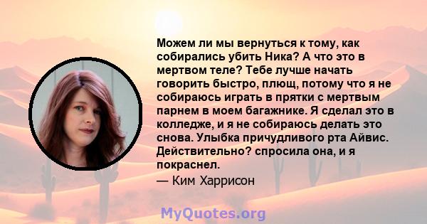 Можем ли мы вернуться к тому, как собирались убить Ника? А что это в мертвом теле? Тебе лучше начать говорить быстро, плющ, потому что я не собираюсь играть в прятки с мертвым парнем в моем багажнике. Я сделал это в