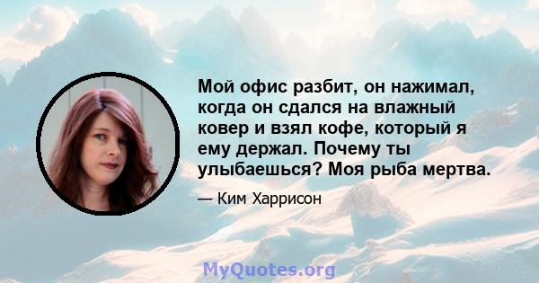 Мой офис разбит, он нажимал, когда он сдался на влажный ковер и взял кофе, который я ему держал. Почему ты улыбаешься? Моя рыба мертва.