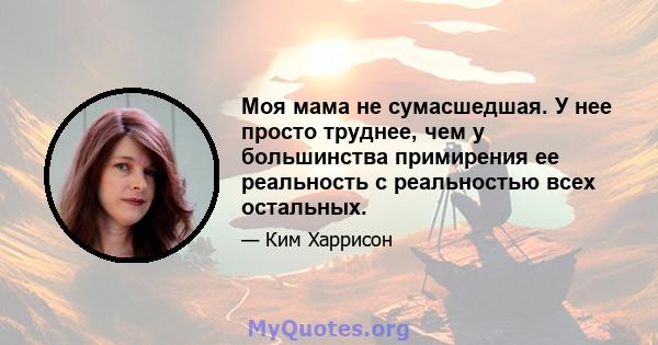 Моя мама не сумасшедшая. У нее просто труднее, чем у большинства примирения ее реальность с реальностью всех остальных.