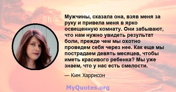 Мужчины, сказала она, взяв меня за руку и привела меня в ярко освещенную комнату. Они забывают, что нам нужно увидеть результат боли, прежде чем мы охотно проведем себя через нее. Как еще мы пострадаем девять месяцев,