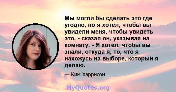 Мы могли бы сделать это где угодно, но я хотел, чтобы вы увидели меня, чтобы увидеть это, - сказал он, указывая на комнату. - Я хотел, чтобы вы знали, откуда я, то, что я нахожусь на выборе, который я делаю.