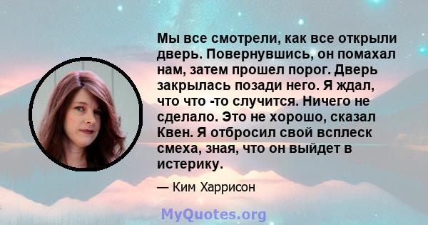 Мы все смотрели, как все открыли дверь. Повернувшись, он помахал нам, затем прошел порог. Дверь закрылась позади него. Я ждал, что что -то случится. Ничего не сделало. Это не хорошо, сказал Квен. Я отбросил свой всплеск 