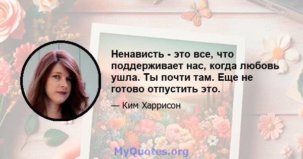 Ненависть - это все, что поддерживает нас, когда любовь ушла. Ты почти там. Еще не готово отпустить это.