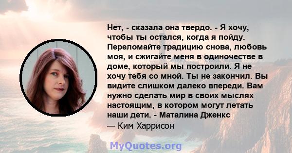 Нет, - сказала она твердо. - Я хочу, чтобы ты остался, когда я пойду. Переломайте традицию снова, любовь моя, и сжигайте меня в одиночестве в доме, который мы построили. Я не хочу тебя со мной. Ты не закончил. Вы видите 