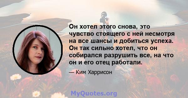 Он хотел этого снова, это чувство стоящего с ней несмотря на все шансы и добиться успеха. Он так сильно хотел, что он собирался разрушить все, на что он и его отец работали.