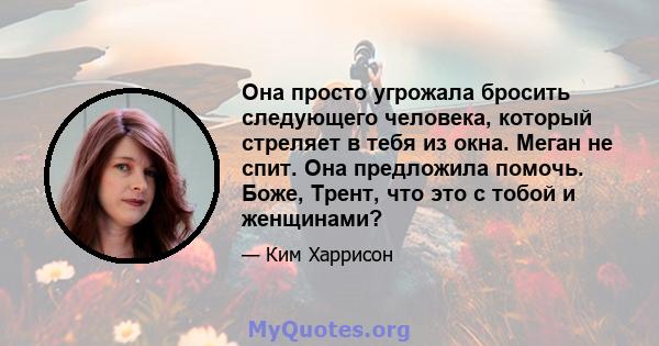 Она просто угрожала бросить следующего человека, который стреляет в тебя из окна. Меган не спит. Она предложила помочь. Боже, Трент, что это с тобой и женщинами?