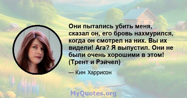 Они пытались убить меня, сказал он, его бровь нахмурился, когда он смотрел на них. Вы их видели! Ага? Я выпустил. Они не были очень хорошими в этом! (Трент и Рэйчел)