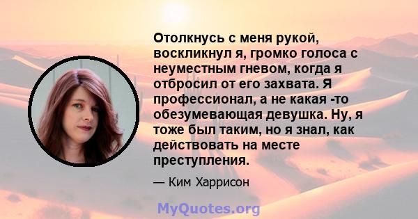 Отолкнусь с меня рукой, воскликнул я, громко голоса с неуместным гневом, когда я отбросил от его захвата. Я профессионал, а не какая -то обезумевающая девушка. Ну, я тоже был таким, но я знал, как действовать на месте