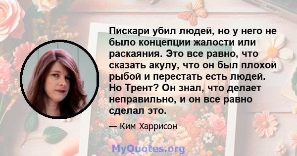 Пискари убил людей, но у него не было концепции жалости или раскаяния. Это все равно, что сказать акулу, что он был плохой рыбой и перестать есть людей. Но Трент? Он знал, что делает неправильно, и он все равно сделал