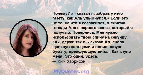 Почему? » - сказал я, забрав у него газету, как Аль улыбнулся.« Если это не то, на что я согласился, я сжигаю гонады Ала с первого шанса, который я получаю. Повернись. Мне нужно использовать твою спину на секунду. «Ах,