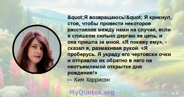 "Я возвращаюсь!" Я крикнул, стоя, чтобы провести некоторое расстояние между нами на случай, если я слишком сильно дергаю ее цепь, и она пришла за мной. «Я покажу ему», - сказал я, размахивая рукой. «Я