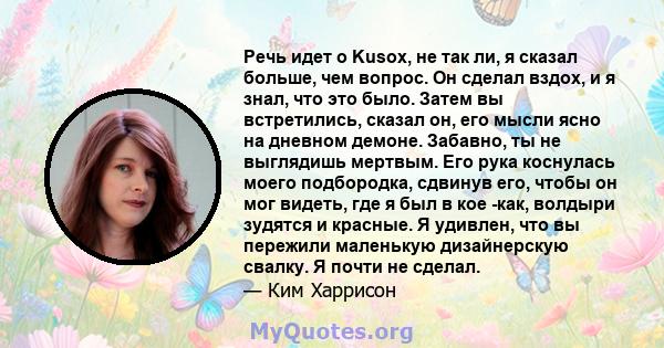 Речь идет о Kusox, не так ли, я сказал больше, чем вопрос. Он сделал вздох, и я знал, что это было. Затем вы встретились, сказал он, его мысли ясно на дневном демоне. Забавно, ты не выглядишь мертвым. Его рука коснулась 