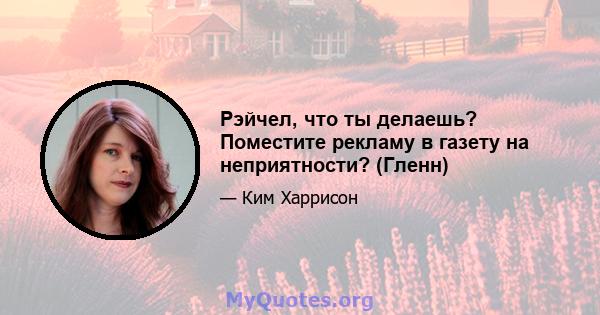 Рэйчел, что ты делаешь? Поместите рекламу в газету на неприятности? (Гленн)