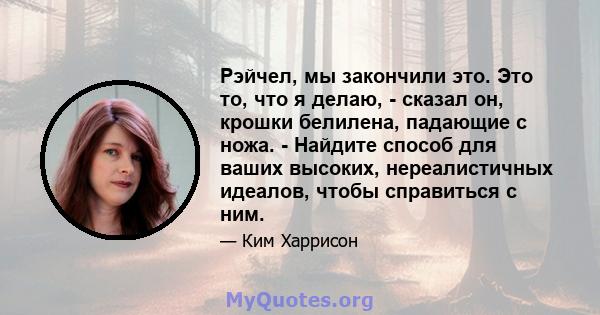 Рэйчел, мы закончили это. Это то, что я делаю, - сказал он, крошки белилена, падающие с ножа. - Найдите способ для ваших высоких, нереалистичных идеалов, чтобы справиться с ним.