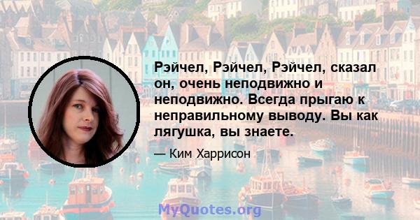 Рэйчел, Рэйчел, Рэйчел, сказал он, очень неподвижно и неподвижно. Всегда прыгаю к неправильному выводу. Вы как лягушка, вы знаете.