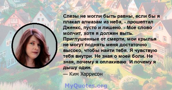 Слезы не могли быть равны, если бы я плакал алмазам из неба, - прошептал Дженкс, пусто и лишено. - Мое слово молчит, хотя я должен выть. Приглушенные от смерти, мои крылья не могут поднять меня достаточно высоко, чтобы