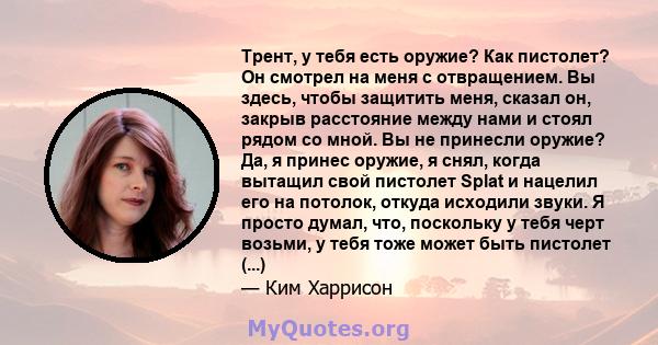 Трент, у тебя есть оружие? Как пистолет? Он смотрел на меня с отвращением. Вы здесь, чтобы защитить меня, сказал он, закрыв расстояние между нами и стоял рядом со мной. Вы не принесли оружие? Да, я принес оружие, я