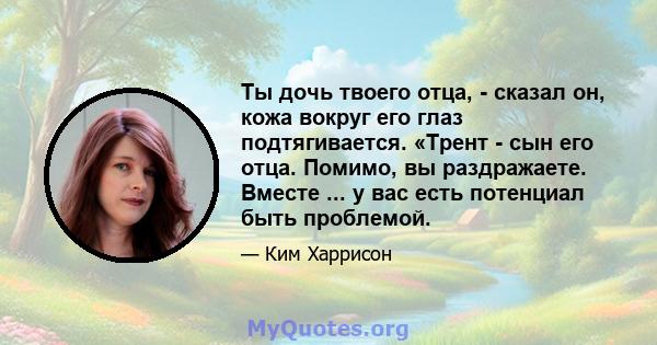 Ты дочь твоего отца, - сказал он, кожа вокруг его глаз подтягивается. «Трент - сын его отца. Помимо, вы раздражаете. Вместе ... у вас есть потенциал быть проблемой.