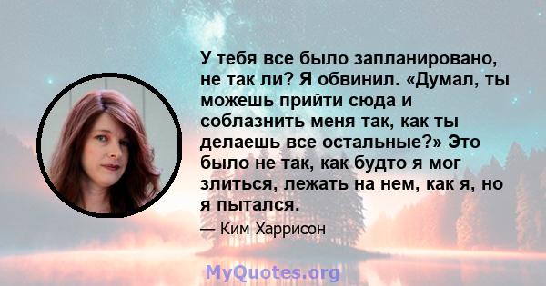 У тебя все было запланировано, не так ли? Я обвинил. «Думал, ты можешь прийти сюда и соблазнить меня так, как ты делаешь все остальные?» Это было не так, как будто я мог злиться, лежать на нем, как я, но я пытался.