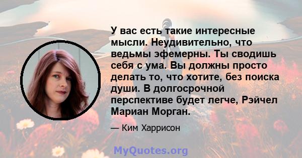 У вас есть такие интересные мысли. Неудивительно, что ведьмы эфемерны. Ты сводишь себя с ума. Вы должны просто делать то, что хотите, без поиска души. В долгосрочной перспективе будет легче, Рэйчел Мариан Морган.